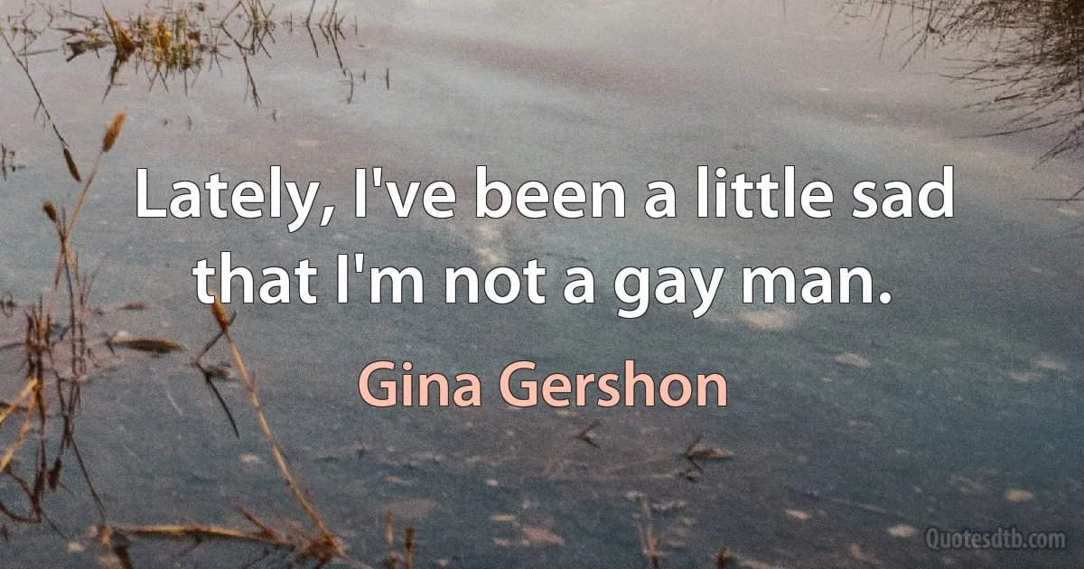 Lately, I've been a little sad that I'm not a gay man. (Gina Gershon)