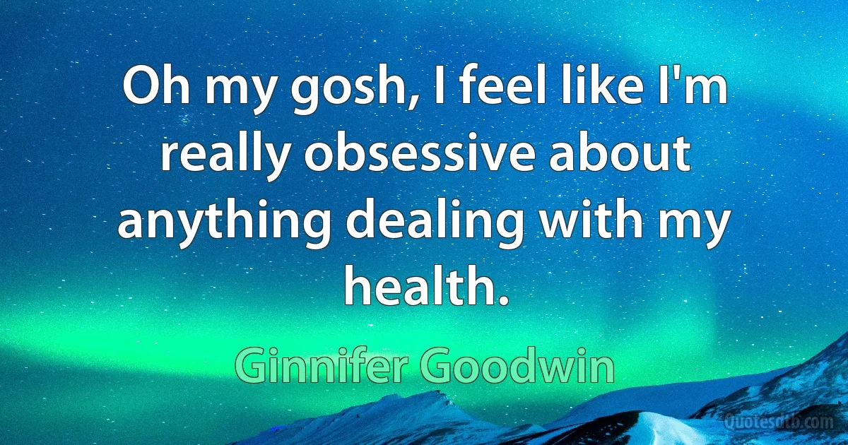 Oh my gosh, I feel like I'm really obsessive about anything dealing with my health. (Ginnifer Goodwin)