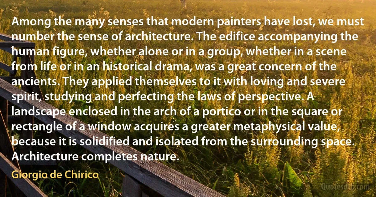 Among the many senses that modern painters have lost, we must number the sense of architecture. The edifice accompanying the human figure, whether alone or in a group, whether in a scene from life or in an historical drama, was a great concern of the ancients. They applied themselves to it with loving and severe spirit, studying and perfecting the laws of perspective. A landscape enclosed in the arch of a portico or in the square or rectangle of a window acquires a greater metaphysical value, because it is solidified and isolated from the surrounding space. Architecture completes nature. (Giorgio de Chirico)