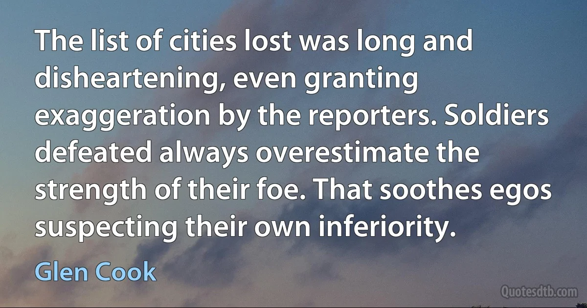 The list of cities lost was long and disheartening, even granting exaggeration by the reporters. Soldiers defeated always overestimate the strength of their foe. That soothes egos suspecting their own inferiority. (Glen Cook)