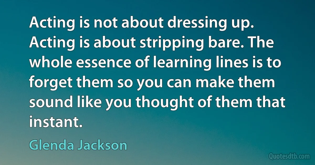 Acting is not about dressing up. Acting is about stripping bare. The whole essence of learning lines is to forget them so you can make them sound like you thought of them that instant. (Glenda Jackson)