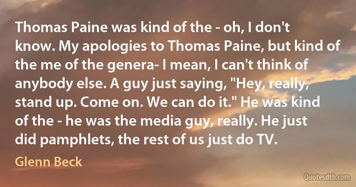 Thomas Paine was kind of the - oh, I don't know. My apologies to Thomas Paine, but kind of the me of the genera- I mean, I can't think of anybody else. A guy just saying, "Hey, really, stand up. Come on. We can do it." He was kind of the - he was the media guy, really. He just did pamphlets, the rest of us just do TV. (Glenn Beck)