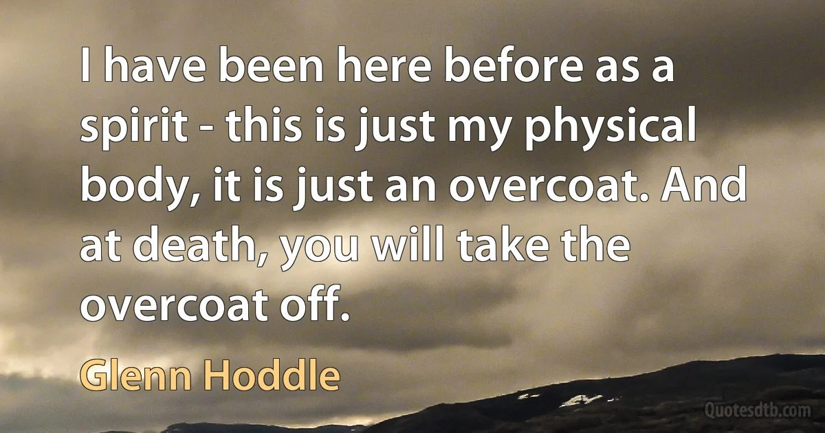 I have been here before as a spirit - this is just my physical body, it is just an overcoat. And at death, you will take the overcoat off. (Glenn Hoddle)