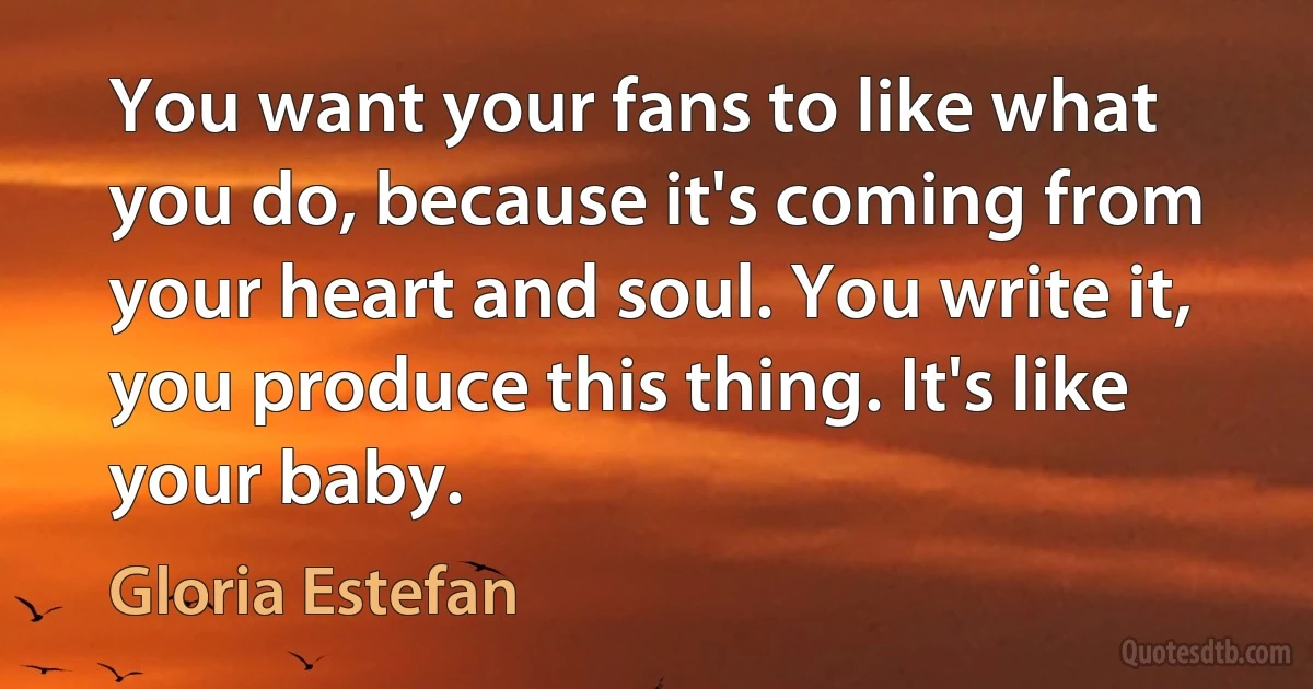 You want your fans to like what you do, because it's coming from your heart and soul. You write it, you produce this thing. It's like your baby. (Gloria Estefan)