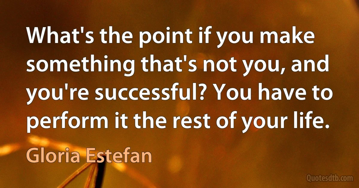 What's the point if you make something that's not you, and you're successful? You have to perform it the rest of your life. (Gloria Estefan)