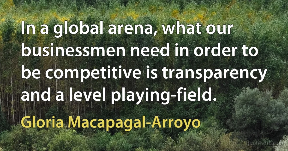 In a global arena, what our businessmen need in order to be competitive is transparency and a level playing-field. (Gloria Macapagal-Arroyo)