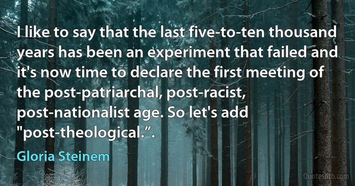 I like to say that the last five-to-ten thousand years has been an experiment that failed and it's now time to declare the first meeting of the post-patriarchal, post-racist, post-nationalist age. So let's add "post-theological.”. (Gloria Steinem)