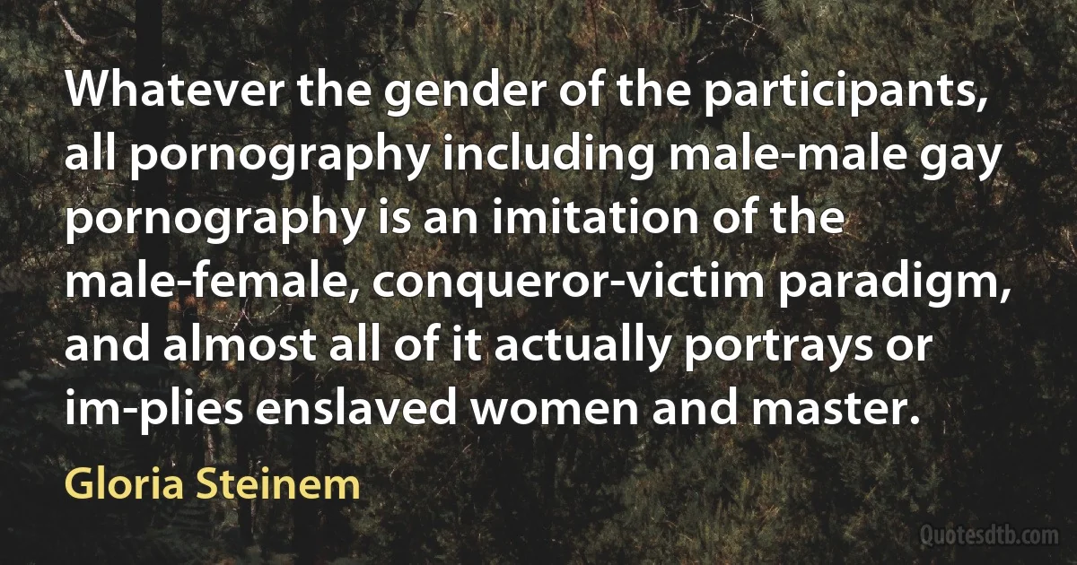 Whatever the gender of the participants, all pornography including male-male gay pornography is an imitation of the male-female, conqueror-victim paradigm, and almost all of it actually portrays or im-plies enslaved women and master. (Gloria Steinem)