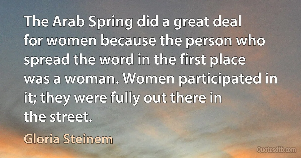 The Arab Spring did a great deal for women because the person who spread the word in the first place was a woman. Women participated in it; they were fully out there in the street. (Gloria Steinem)