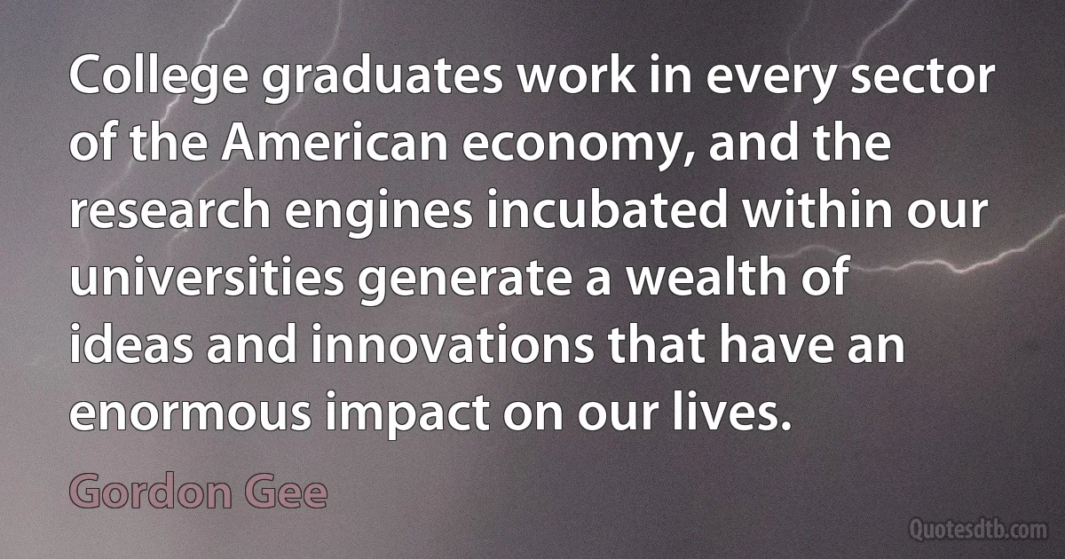 College graduates work in every sector of the American economy, and the research engines incubated within our universities generate a wealth of ideas and innovations that have an enormous impact on our lives. (Gordon Gee)