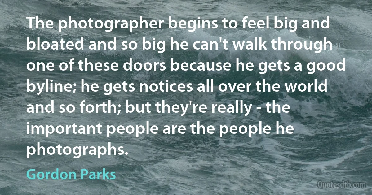 The photographer begins to feel big and bloated and so big he can't walk through one of these doors because he gets a good byline; he gets notices all over the world and so forth; but they're really - the important people are the people he photographs. (Gordon Parks)