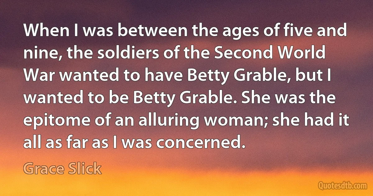 When I was between the ages of five and nine, the soldiers of the Second World War wanted to have Betty Grable, but I wanted to be Betty Grable. She was the epitome of an alluring woman; she had it all as far as I was concerned. (Grace Slick)