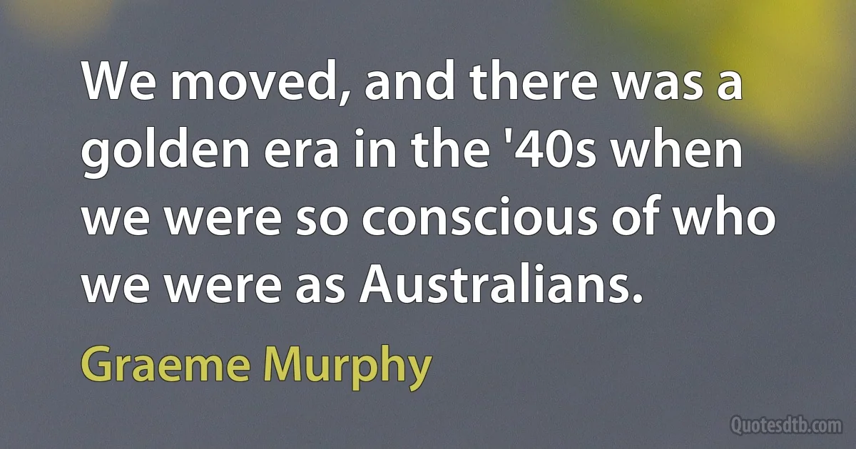 We moved, and there was a golden era in the '40s when we were so conscious of who we were as Australians. (Graeme Murphy)