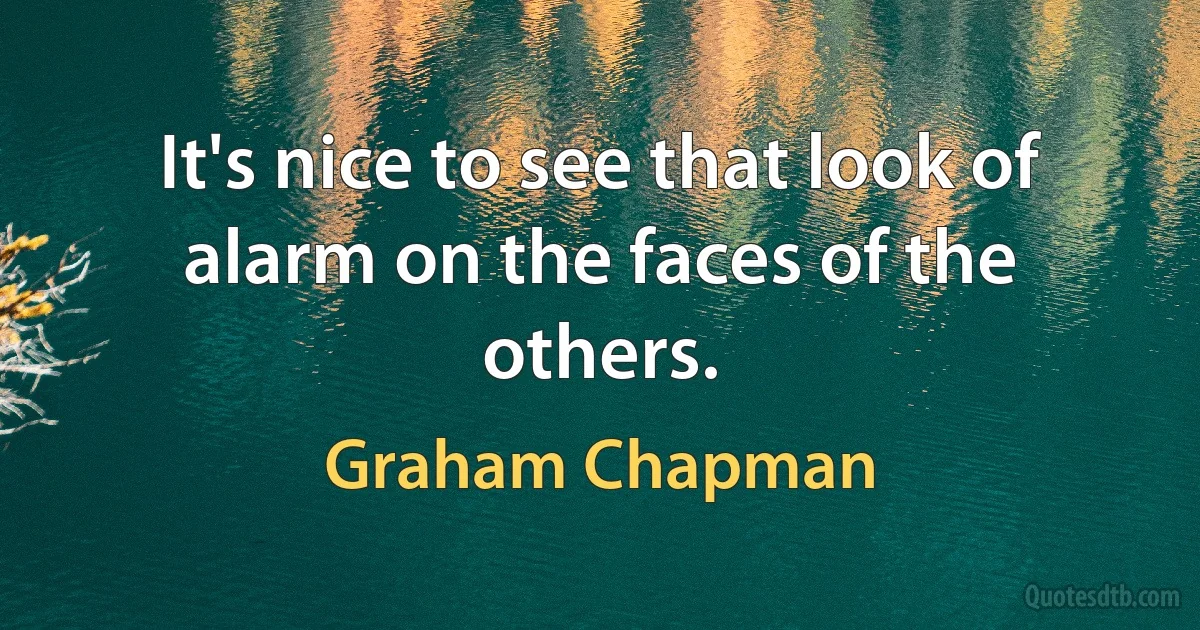 It's nice to see that look of alarm on the faces of the others. (Graham Chapman)