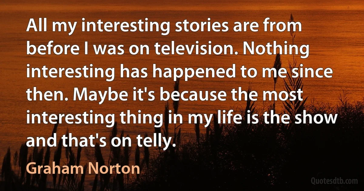 All my interesting stories are from before I was on television. Nothing interesting has happened to me since then. Maybe it's because the most interesting thing in my life is the show and that's on telly. (Graham Norton)