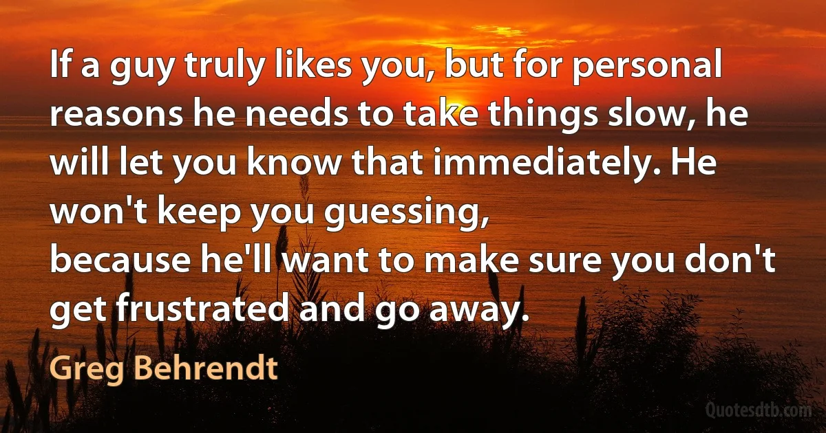 If a guy truly likes you, but for personal reasons he needs to take things slow, he will let you know that immediately. He won't keep you guessing,
because he'll want to make sure you don't get frustrated and go away. (Greg Behrendt)