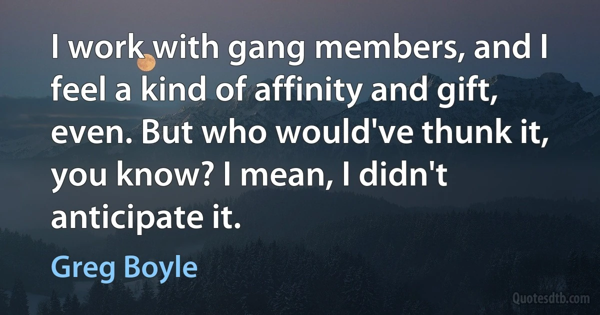 I work with gang members, and I feel a kind of affinity and gift, even. But who would've thunk it, you know? I mean, I didn't anticipate it. (Greg Boyle)