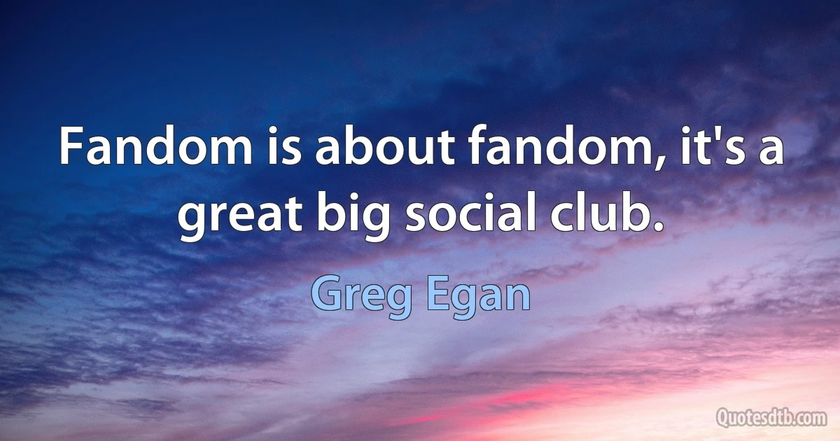 Fandom is about fandom, it's a great big social club. (Greg Egan)