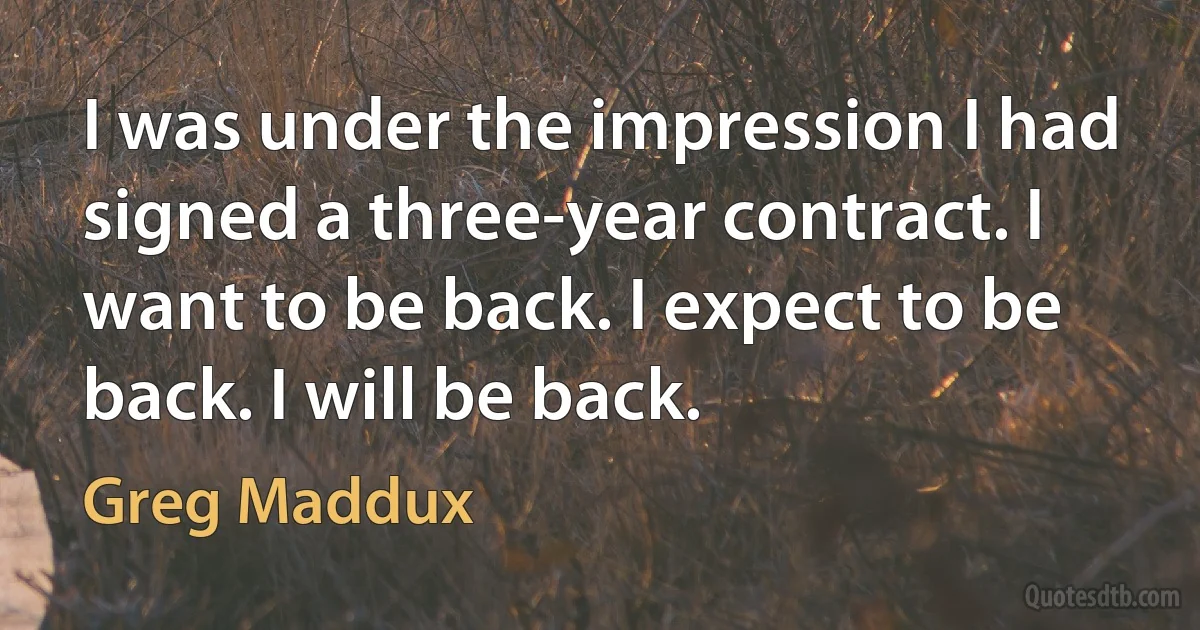 I was under the impression I had signed a three-year contract. I want to be back. I expect to be back. I will be back. (Greg Maddux)