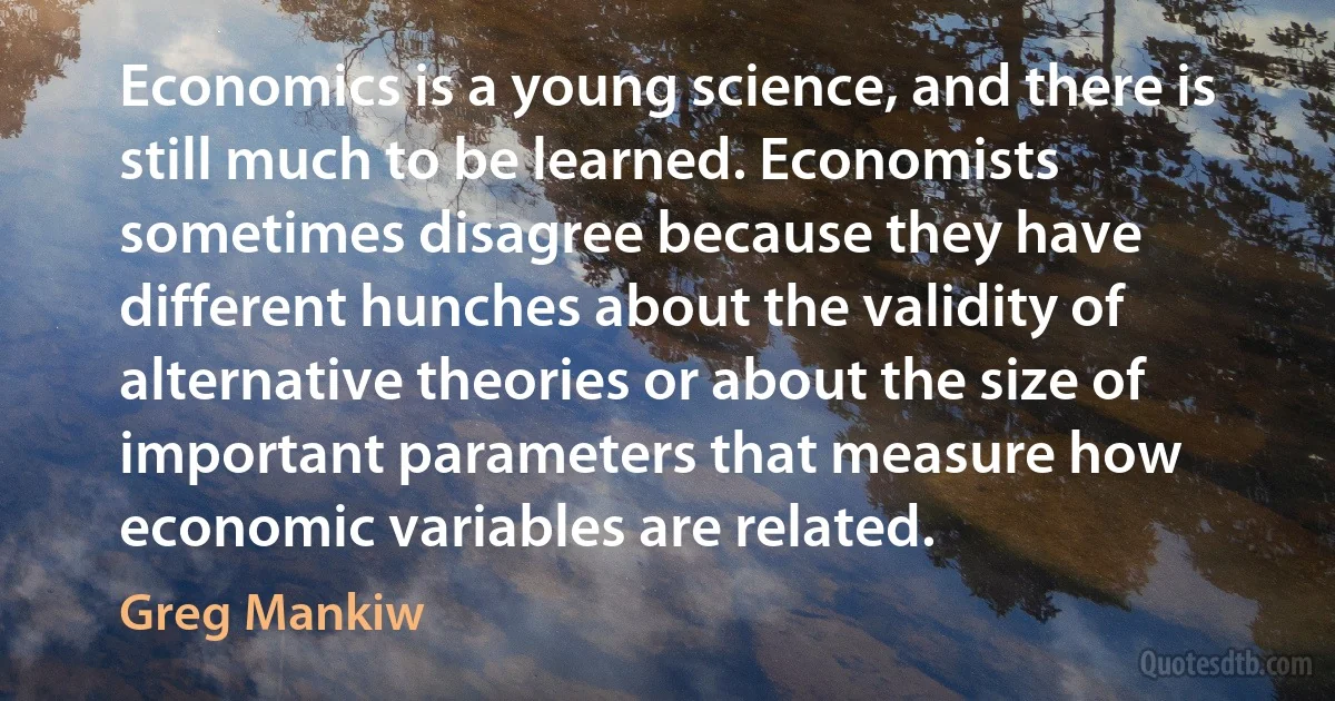 Economics is a young science, and there is still much to be learned. Economists sometimes disagree because they have different hunches about the validity of alternative theories or about the size of important parameters that measure how economic variables are related. (Greg Mankiw)