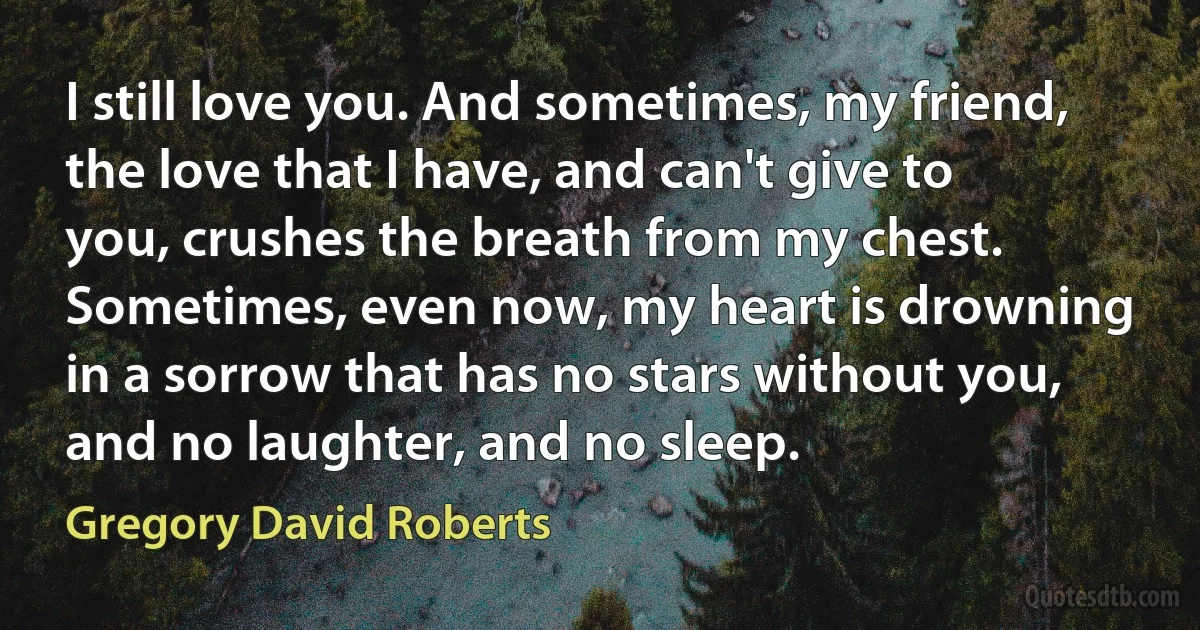 I still love you. And sometimes, my friend, the love that I have, and can't give to you, crushes the breath from my chest. Sometimes, even now, my heart is drowning in a sorrow that has no stars without you, and no laughter, and no sleep. (Gregory David Roberts)