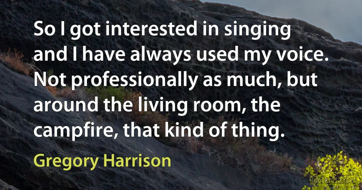 So I got interested in singing and I have always used my voice. Not professionally as much, but around the living room, the campfire, that kind of thing. (Gregory Harrison)