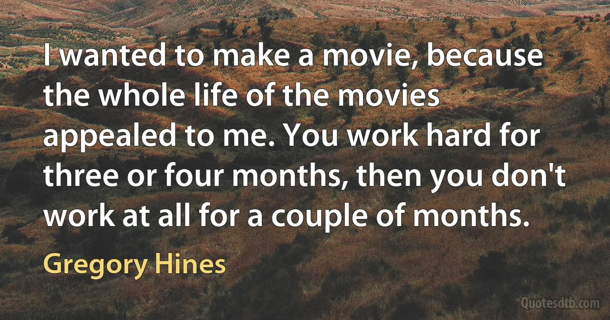 I wanted to make a movie, because the whole life of the movies appealed to me. You work hard for three or four months, then you don't work at all for a couple of months. (Gregory Hines)