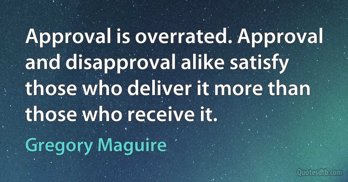 Approval is overrated. Approval and disapproval alike satisfy those who deliver it more than those who receive it. (Gregory Maguire)