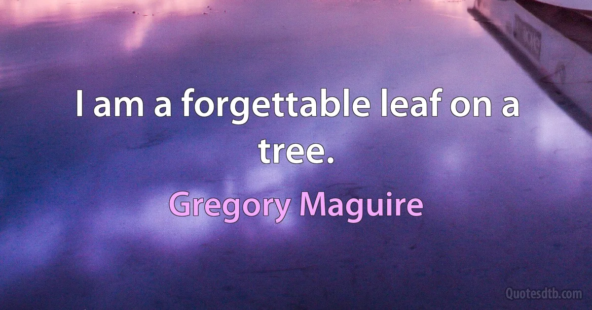 I am a forgettable leaf on a tree. (Gregory Maguire)