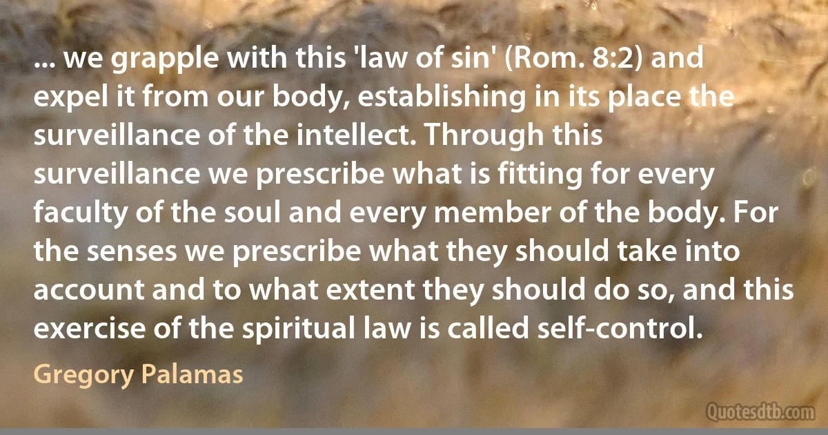 ... we grapple with this 'law of sin' (Rom. 8:2) and expel it from our body, establishing in its place the surveillance of the intellect. Through this surveillance we prescribe what is fitting for every faculty of the soul and every member of the body. For the senses we prescribe what they should take into account and to what extent they should do so, and this exercise of the spiritual law is called self-control. (Gregory Palamas)