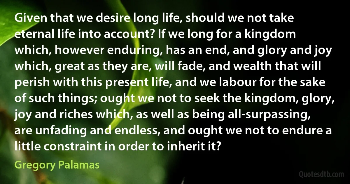 Given that we desire long life, should we not take eternal life into account? If we long for a kingdom which, however enduring, has an end, and glory and joy which, great as they are, will fade, and wealth that will perish with this present life, and we labour for the sake of such things; ought we not to seek the kingdom, glory, joy and riches which, as well as being all-surpassing, are unfading and endless, and ought we not to endure a little constraint in order to inherit it? (Gregory Palamas)