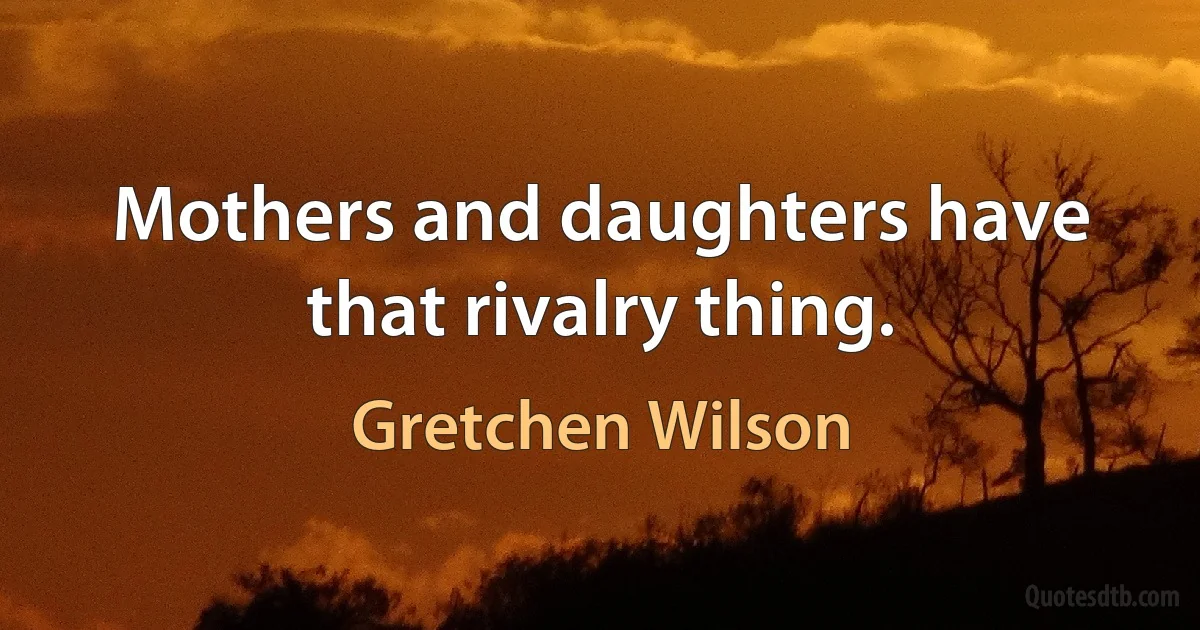 Mothers and daughters have that rivalry thing. (Gretchen Wilson)