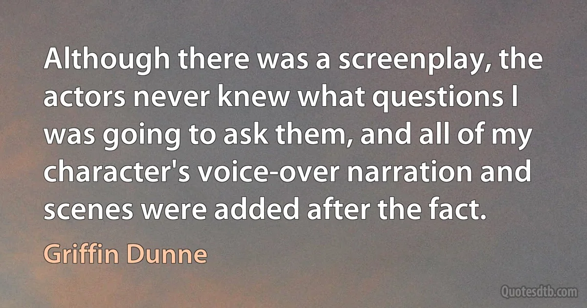 Although there was a screenplay, the actors never knew what questions I was going to ask them, and all of my character's voice-over narration and scenes were added after the fact. (Griffin Dunne)