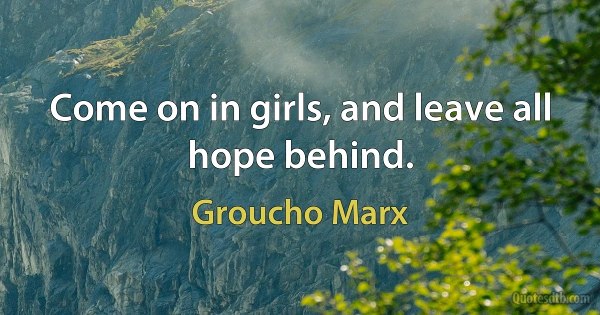 Come on in girls, and leave all hope behind. (Groucho Marx)