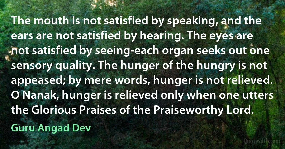 The mouth is not satisfied by speaking, and the ears are not satisfied by hearing. The eyes are not satisfied by seeing-each organ seeks out one sensory quality. The hunger of the hungry is not appeased; by mere words, hunger is not relieved. O Nanak, hunger is relieved only when one utters the Glorious Praises of the Praiseworthy Lord. (Guru Angad Dev)