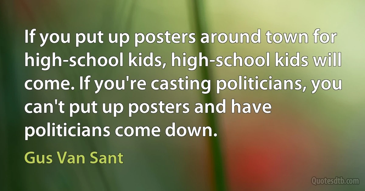 If you put up posters around town for high-school kids, high-school kids will come. If you're casting politicians, you can't put up posters and have politicians come down. (Gus Van Sant)