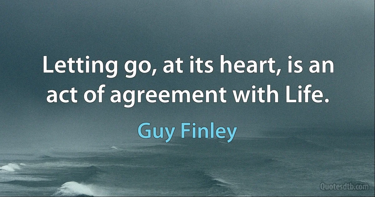 Letting go, at its heart, is an act of agreement with Life. (Guy Finley)