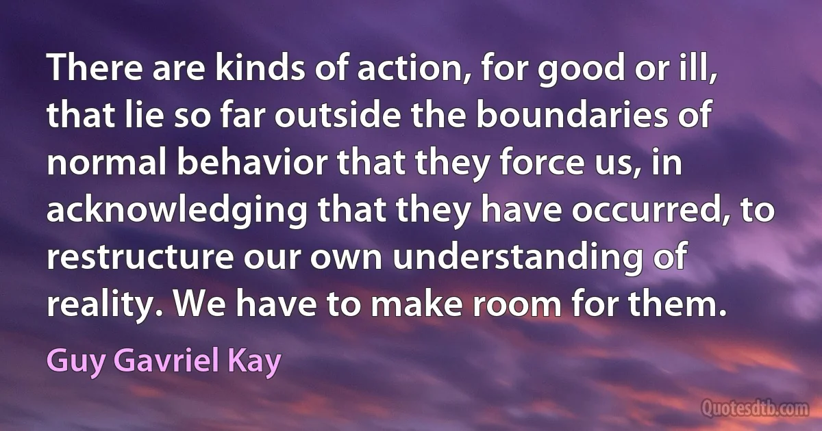 There are kinds of action, for good or ill, that lie so far outside the boundaries of normal behavior that they force us, in acknowledging that they have occurred, to restructure our own understanding of reality. We have to make room for them. (Guy Gavriel Kay)