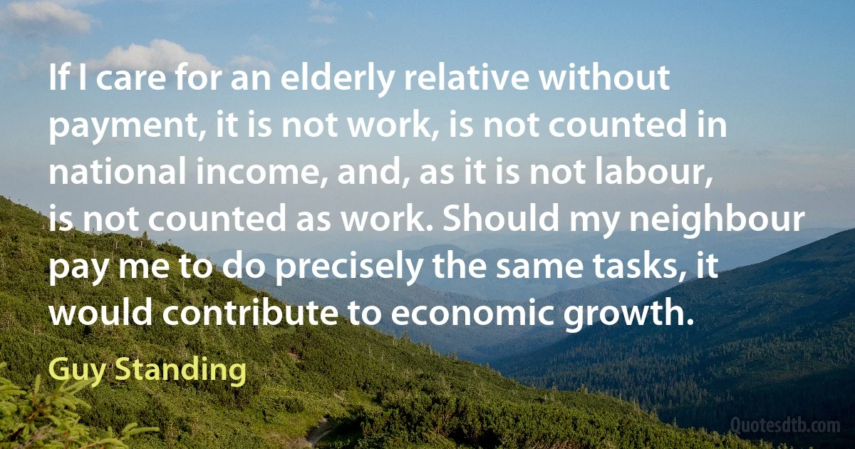 If I care for an elderly relative without payment, it is not work, is not counted in national income, and, as it is not labour, is not counted as work. Should my neighbour pay me to do precisely the same tasks, it would contribute to economic growth. (Guy Standing)