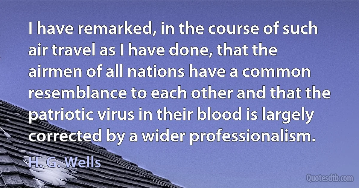 I have remarked, in the course of such air travel as I have done, that the airmen of all nations have a common resemblance to each other and that the patriotic virus in their blood is largely corrected by a wider professionalism. (H. G. Wells)