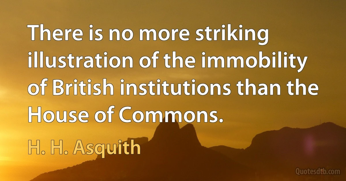 There is no more striking illustration of the immobility of British institutions than the House of Commons. (H. H. Asquith)