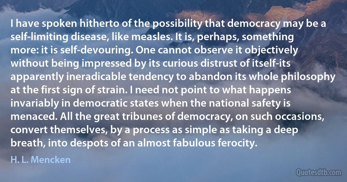 I have spoken hitherto of the possibility that democracy may be a self-limiting disease, like measles. It is, perhaps, something more: it is self-devouring. One cannot observe it objectively without being impressed by its curious distrust of itself-its apparently ineradicable tendency to abandon its whole philosophy at the first sign of strain. I need not point to what happens invariably in democratic states when the national safety is menaced. All the great tribunes of democracy, on such occasions, convert themselves, by a process as simple as taking a deep breath, into despots of an almost fabulous ferocity. (H. L. Mencken)