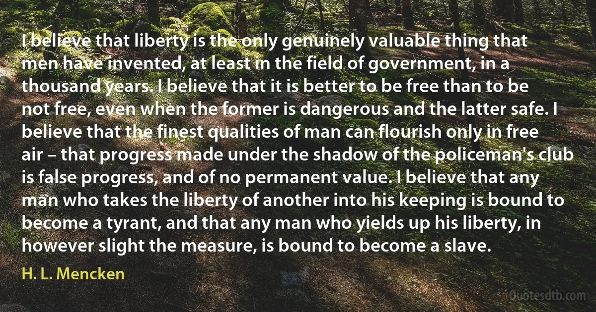 I believe that liberty is the only genuinely valuable thing that men have invented, at least in the field of government, in a thousand years. I believe that it is better to be free than to be not free, even when the former is dangerous and the latter safe. I believe that the finest qualities of man can flourish only in free air – that progress made under the shadow of the policeman's club is false progress, and of no permanent value. I believe that any man who takes the liberty of another into his keeping is bound to become a tyrant, and that any man who yields up his liberty, in however slight the measure, is bound to become a slave. (H. L. Mencken)