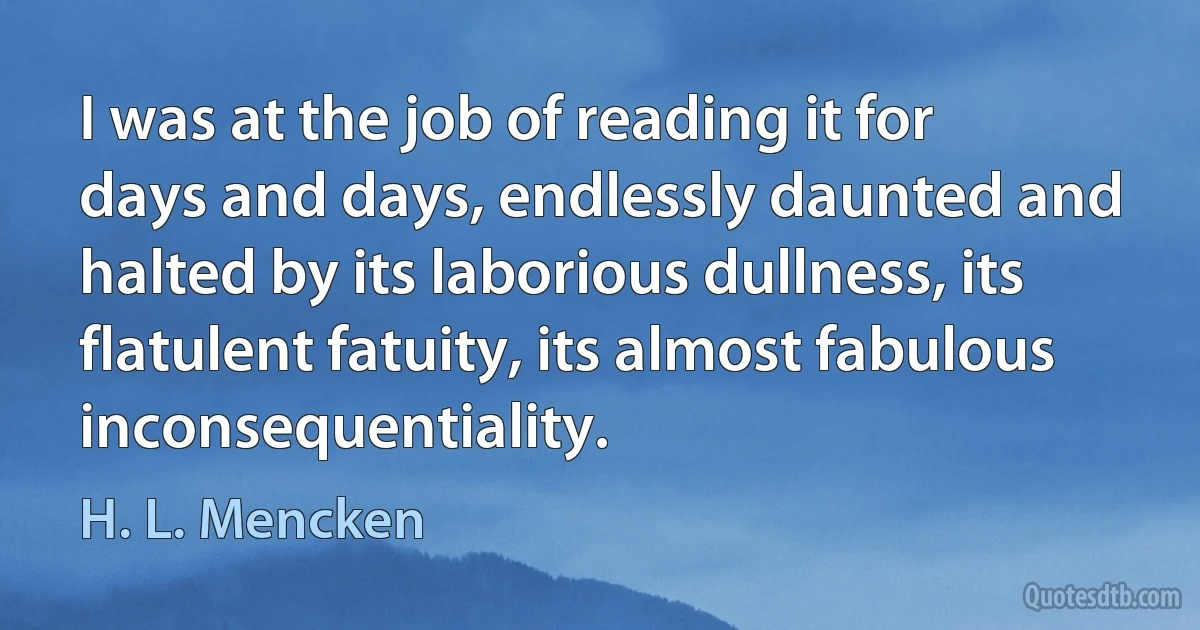 I was at the job of reading it for days and days, endlessly daunted and halted by its laborious dullness, its flatulent fatuity, its almost fabulous inconsequentiality. (H. L. Mencken)