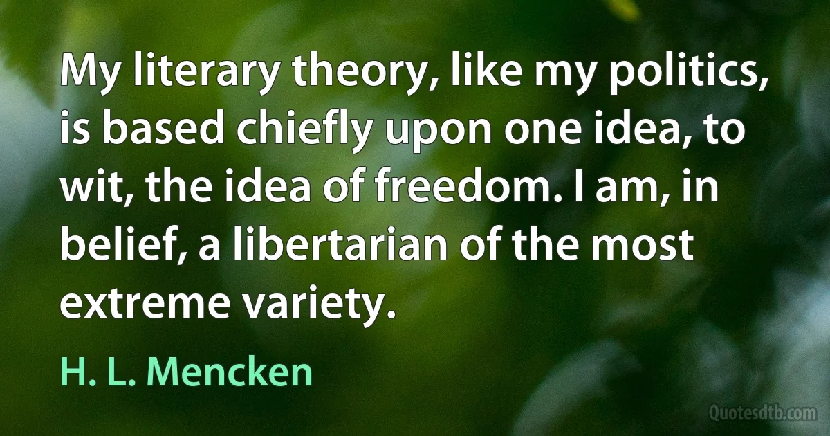 My literary theory, like my politics, is based chiefly upon one idea, to wit, the idea of freedom. I am, in belief, a libertarian of the most extreme variety. (H. L. Mencken)