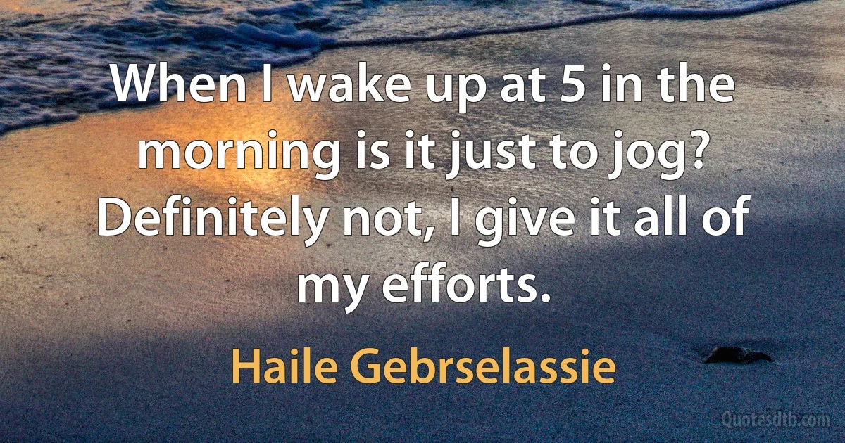 When I wake up at 5 in the morning is it just to jog? Definitely not, I give it all of my efforts. (Haile Gebrselassie)