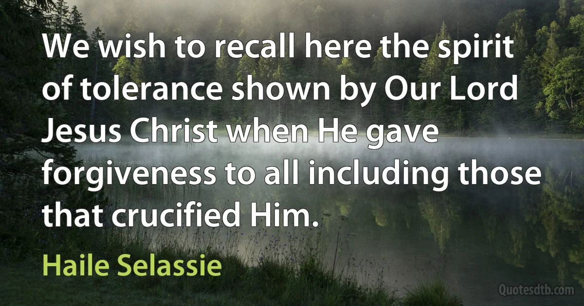 We wish to recall here the spirit of tolerance shown by Our Lord Jesus Christ when He gave forgiveness to all including those that crucified Him. (Haile Selassie)