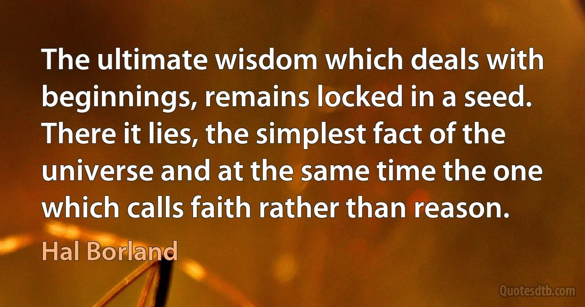 The ultimate wisdom which deals with beginnings, remains locked in a seed. There it lies, the simplest fact of the universe and at the same time the one which calls faith rather than reason. (Hal Borland)