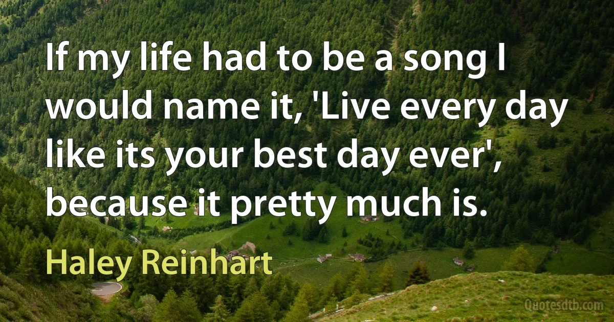 If my life had to be a song I would name it, 'Live every day like its your best day ever', because it pretty much is. (Haley Reinhart)