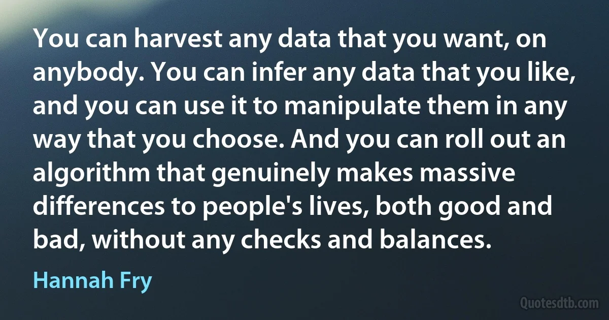 You can harvest any data that you want, on anybody. You can infer any data that you like, and you can use it to manipulate them in any way that you choose. And you can roll out an algorithm that genuinely makes massive differences to people's lives, both good and bad, without any checks and balances. (Hannah Fry)